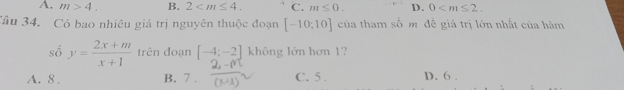 B.
A. m>4. 2 . ℃. m≤ 0. D. 0 . 
Câu 34. Có bao nhiêu giá trị nguyên thuộc đoạn [-10;10] của tham số m đề giá trị lớn nhất của hàm
số y= (2x+m)/x+1  trên đoạn [-4;-2] không lớn hơn 1?
A. 8. B. 7. C. 5. D. 6.