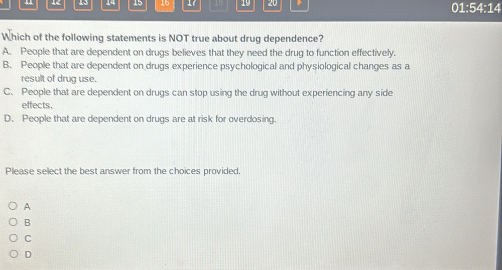 12 15 14 15 16 18 19 20 01:54:14
Which of the following statements is NOT true about drug dependence?
A. People that are dependent on drugs believes that they need the drug to function effectively.
B. People that are dependent on drugs experience psychological and physiological changes as a
result of drug use.
C、 People that are dependent on drugs can stop using the drug without experiencing any side
effects.
D. People that are dependent on drugs are at risk for overdosing.
Please select the best answer from the choices provided.
A
B
C
D