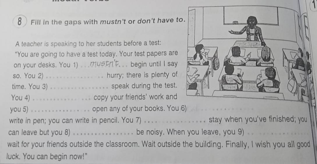 Fill in the gaps with mustn't or don't have t 
A teacher is speaking to her students before a test: 
“You are going to have a test today. Your test papers are 
on your desks. You 1) _begin until I say 
so. You 2) _hurry; there is plenty of 
time. You 3) _speak during the test. 
You 4) _copy your friends' work and 
you 5) _open any of your books. You 
write in pen; you can write in pencil. You 7) . . . ._ stay when you've finished; you 
can leave but you 8) _be noisy. When you leave, you 9) 
wait for your friends outside the classroom. Wait outside the building. Finally, I wish you all good 
luck. You can begin now!"