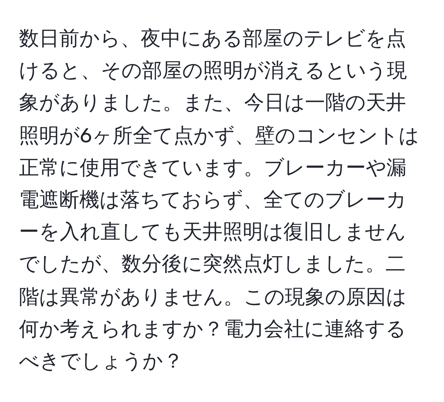 数日前から、夜中にある部屋のテレビを点けると、その部屋の照明が消えるという現象がありました。また、今日は一階の天井照明が6ヶ所全て点かず、壁のコンセントは正常に使用できています。ブレーカーや漏電遮断機は落ちておらず、全てのブレーカーを入れ直しても天井照明は復旧しませんでしたが、数分後に突然点灯しました。二階は異常がありません。この現象の原因は何か考えられますか？電力会社に連絡するべきでしょうか？