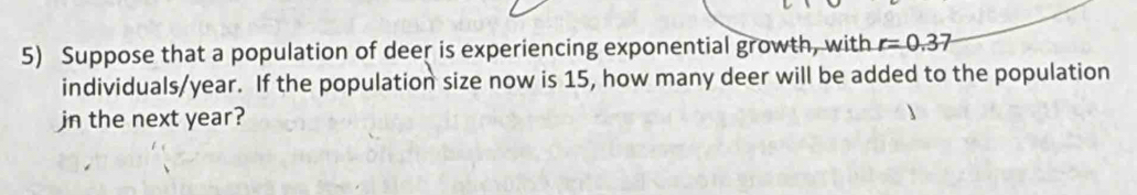 Suppose that a population of deer is experiencing exponential growth, with r=0.37
individuals/year. If the population size now is 15, how many deer will be added to the population 
jn the next year?