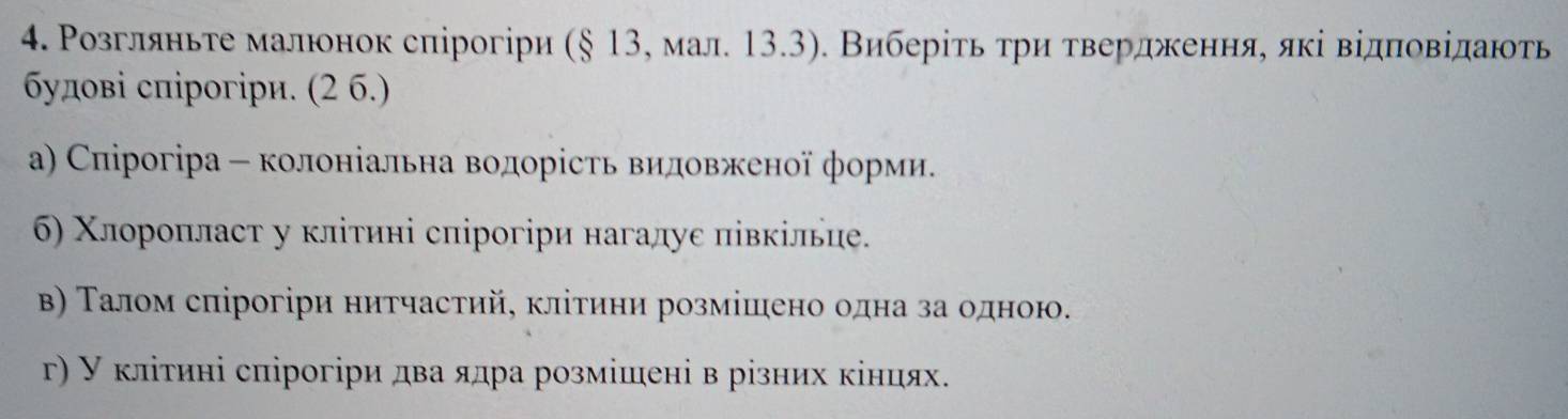 Ρозгляньте малюонок спірогіри (§ 13, мал. 13.3). Виберίτь τри τвердженняе яκі відπовίданть 
δудові спірогіри. (2 6.) 
а) Спірогіра - колоніальна водорість видовженої форми. 
6) Χлорοπласτ у κлітині сπірогіри нагалуе півкілие. 
Β) Τалом сπірогіри нитчастий, клίтини розмішено одна за одною. 
γ) У κлίτині спірогіри два ядра розмішені в різних κінцях.