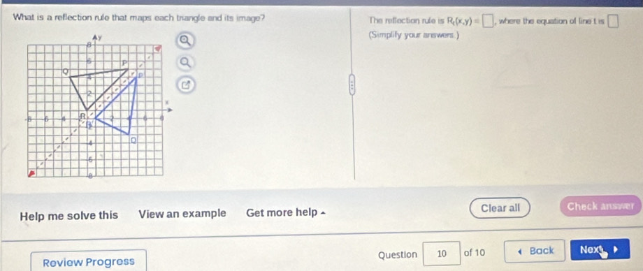 What is a reflection rule that maps each triangle and its image? The reflection rule is R_t(x,y)=□ , where the equation of line t is □ 
(Simplify your answers.) 
Help me solve this View an example Get more help ^ Clear all Check answer 
Review Progress Question 10 of 10 Back Next D