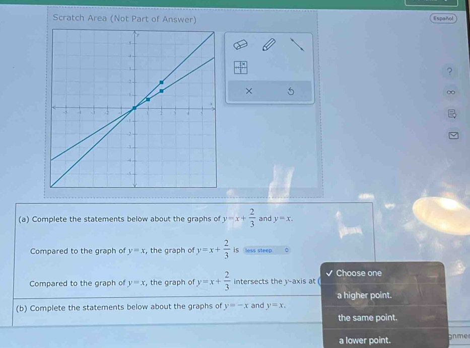 Scratch Area (Not Part of Answer) Español
+beginarrayr fx 1endarray 
?
×
(a) Complete the statements below about the graphs of y=x+ 2/3  and y=x. 
Compared to the graph of y=x , the graph of y=x+ 2/3  iS less steep.
Choose one
Compared to the graph of y=x , the graph of y=x+ 2/3  intersects the y-axis at
a higher point.
(b) Complete the statements below about the graphs of y=-x and y=x.
the same point.
a lower point. gnmer