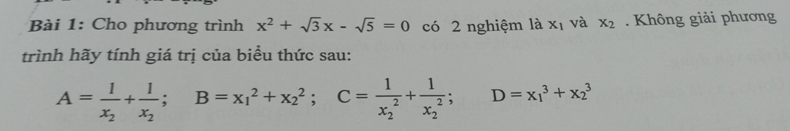 Cho phương trình x^2+sqrt(3)x-sqrt(5)=0 có 2 nghiệm là X_1 và x_2 Không giải phương 
trình hãy tính giá trị của biểu thức sau:
A=frac 1x_2+frac 1x_2; B=x_1^(2+x_2^2; C=frac 1)(x_2)^2+frac 1(x_2)^2;;D=x_1^3+x_2^3