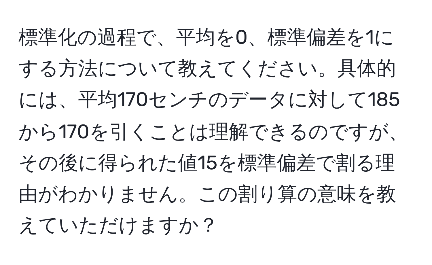 標準化の過程で、平均を0、標準偏差を1にする方法について教えてください。具体的には、平均170センチのデータに対して185から170を引くことは理解できるのですが、その後に得られた値15を標準偏差で割る理由がわかりません。この割り算の意味を教えていただけますか？