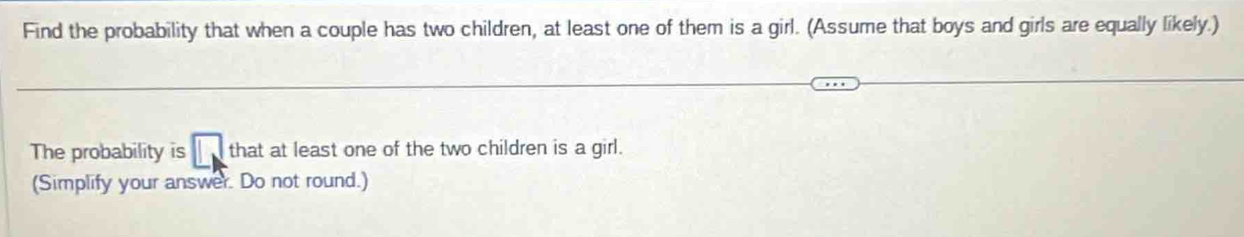 Find the probability that when a couple has two children, at least one of them is a girl. (Assume that boys and girls are equally likely.) 
The probability is () that at least one of the two children is a girl. 
(Simplify your answer. Do not round.)