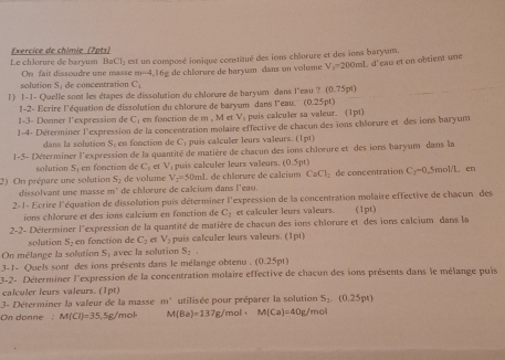 Le chlorure de baryum Exercice de chimie (7pts) est un composé ionique constitué des ions chlorure et des ions baryum.
BaCl_2
solution S_1 de concentration C_1 16g de chlorure de baryum dans an volume V_1=200n L d'eau et on obtient une
On fait dissoodre une masse m=4,
l) l-1- Quelle sont les étapes de dissolution du chlorure de baryum dans l'eau ? (0.75pt)
1-2- Ecrire l'équation de dissolution du chlorure de baryum dans l'eau. (0.25pt)
1-3- Donner l’expression de C; en fonction de m , M et V_1 puis calculer sa valeur. (1pt)
1-4- Déferminer l'expression de la concentration molaire effective de chacun des ions chlorure et des ions baryum
dans la solution S en fonction de C; puis calculer leurs valeurs. (1pt)
1-5- Déterminer l'expression de la quantité de matière de chacun des ions chlorure et des ions baryum dans la
solution S_3 en fonction de C. et V_1 puis calculer leurs valeurs. (0.5pt)
dissolvant une masse m° de volume V_2=50mL de chlorure de calcium CaCl_2 de concentration C_2-0.5mol/L
en
2) On prépare une solution S_1 de chlorure de calcium dans l'eau.
2-1- Ecrire l'équation de dissolution puis déterminer l'expression de la concentration molaire effective de chacun des
ions chlorure et des ions calcium en fonction de C_2 et calculer leurs valeurs. (1pt)
2-2- Déterminer l'expression de la quantité de matière de chacun des ions chlorure et des ions calcium dans la
solution S_2 en fonction de C_2 et V_2 puis calculer leurs valeurs. (1pt)
On mélange la solution S_1 avec la solution S_2
3-1- Quels sont des ions présents dans le mélange obtenu  . (0.25pt
3-2- Déterminer l'expression de la concentration molaire effective de chacun des ions présents dans le mélange puis
calculer leurs valeurs. (1pt)
3- Déterminer la valeur de la masse m° utilisée pour préparer la solution S_2.(0.25pt)
On donne M(Cl)=35,5g/mol· M(Ba)=137g/mol· M(Ca)=40g/mol