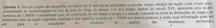 Em um projeto de Geografia, os alunos do 6° ano foram desafiados a estudar mapas antigos da região onde vivem para 
compreender as transformações no uso do solo ao longo do tempo. Um dos mapas, datado do século XIX, apresenta uma escala 
numérica de 1:50000 O. Considerando que, na construção de um mapa, a escala é a relação matemática entre as dimensões do mapa e as 
dimensões reais da região mapeada, explique o que significa a escala de 1:50000 em termos práticos e como essa informação pode ser 
útil para OS estudantes no contexto de análise das mudanças territoriais.