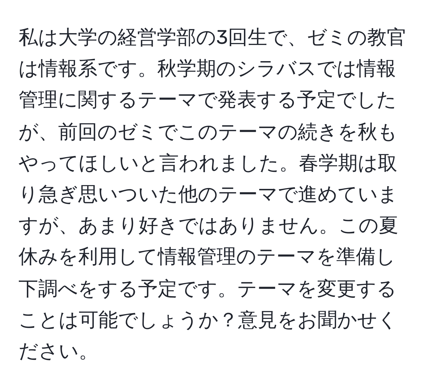 私は大学の経営学部の3回生で、ゼミの教官は情報系です。秋学期のシラバスでは情報管理に関するテーマで発表する予定でしたが、前回のゼミでこのテーマの続きを秋もやってほしいと言われました。春学期は取り急ぎ思いついた他のテーマで進めていますが、あまり好きではありません。この夏休みを利用して情報管理のテーマを準備し下調べをする予定です。テーマを変更することは可能でしょうか？意見をお聞かせください。