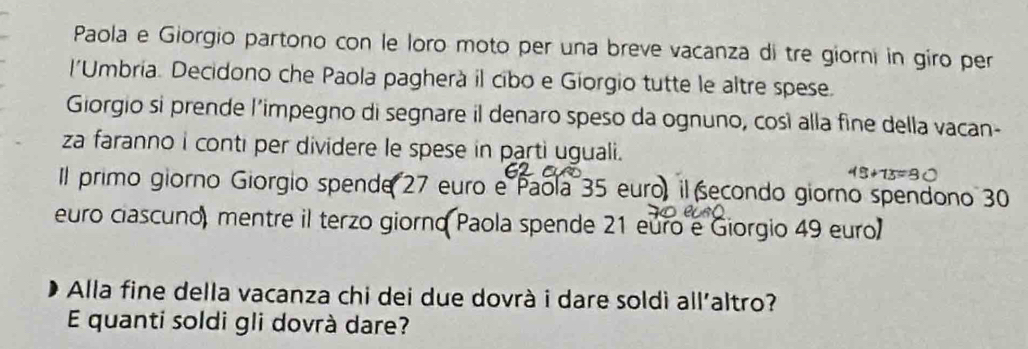 Paola e Giorgio partono con le loro moto per una breve vacanza di tre giorni in giro per 
l'Umbria. Decidono che Paola pagherà il cibo e Giorgio tutte le altre spese. 
Giorgio si prende l'impegno di segnare il denaro speso da ognuno, così alla fine della vacan- 
za faranno i conti per dividere le spese in parti uguali.
45+13=80
Il primo giorno Giorgio spende 27 euro e Paola 35 euro, il secondo giorno spendono 30
euro ciascuno, mentre il terzo giorno Paola spende 21 euro e Giorgio 49 euro
Alla fine della vacanza chi dei due dovrà i dare soldì all'altro? 
E quanti soldi gli dovrà dare?