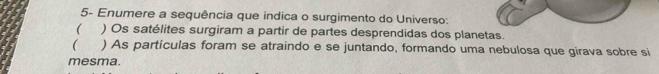 5- Enumere a sequência que indica o surgimento do Universo:
( ) Os satélites surgiram a partir de partes desprendidas dos planetas.
( ) As partículas foram se atraindo e se juntando, formando uma nebulosa que girava sobre si
mesma.