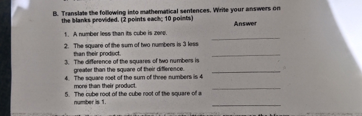 Translate the following into mathematical sentences. Write your answers on 
the blanks provided. (2 points each; 10 points) Answer 
_ 
1. A number less than its cube is zere. 
2. The square of the sum of two numbers is 3 less 
than their product. 
_ 
3. The difference of the squares of two numbers is 
greater than the square of their difference._ 
4. The square root of the sum of three numbers is 4
more than their product. 
_ 
5. The cube root of the cube root of the square of a 
_ 
number is 1.