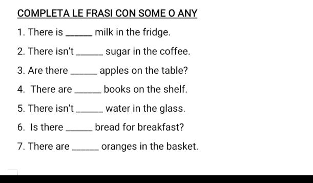 COMPLETA LE FRASI CON SOME O ANY 
1. There is _milk in the fridge. 
2. There isn’t _sugar in the coffee. 
3. Are there _apples on the table? 
4. There are _books on the shelf. 
5. There isn’t _water in the glass. 
6. Is there _bread for breakfast? 
7. There are _oranges in the basket.