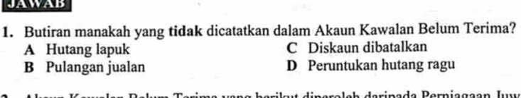 JAWAB
1. Butiran manakah yang tidak dicatatkan dalam Akaun Kawalan Belum Terima?
A Hutang lapuk C Diskaun dibatalkan
B Pulangan jualan D Peruntukan hutang ragu
aripada Perniagaan Iu