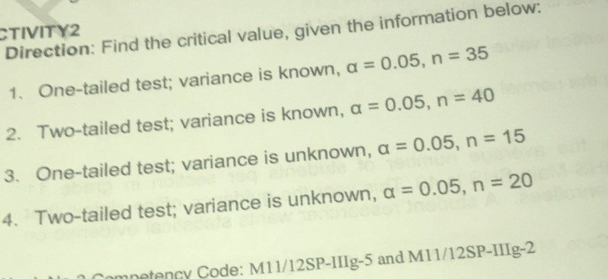 CTIVITY2 
Direction: Find the critical value, given the information below: 
1. One-tailed test; variance is known, alpha =0.05, n=35
2. Two-tailed test; variance is known, alpha =0.05, n=40
3. One-tailed test; variance is unknown, alpha =0.05, n=15
4. Two-tailed test; variance is unknown, alpha =0.05, n=20
mnetency Code: M11/12SP-IIIg-5 and M11/12SP-IIIg-2