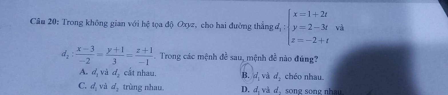 Trong không gian với hệ tọa độ Oxyz, cho hai đường thắng đ, : beginarrayl x=1+2t y=2-3t z=-2+tendarray. và
d_2: (x-3)/-2 = (y+1)/3 = (z+1)/-1 . Trong các mệnh đề sau, mệnh đề nào đúng?
A. d_1 và d_2 cắt nhau. chéo nhau.
B. d_1 và d_2
C. d_1 và d_2 trùng nhau. D. d và d_2 song song nhau.