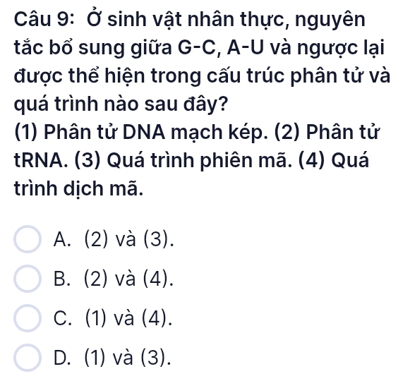 Ở sinh vật nhân thực, nguyên
tắc bổ sung giữa G-C, A-U và ngược lại
được thể hiện trong cấu trúc phân tử và
quá trình nào sau đây?
(1) Phân tử DNA mạch kép. (2) Phân tử
tRNA. (3) Quá trình phiên mã. (4) Quá
trình dịch mã.
A. (2) và (3).
B. (2) và (4).
C. (1) và (4).
D. (1) và (3).