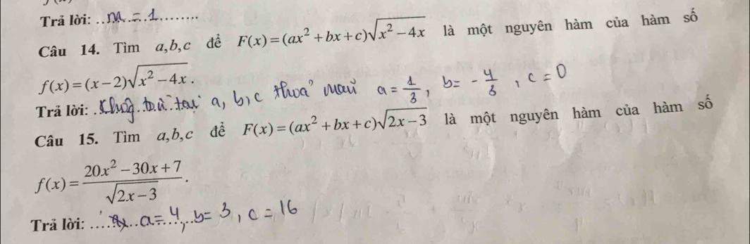 Trả lời: 
Câu 14. Tìm a, b, c để F(x)=(ax^2+bx+c)sqrt(x^2-4x) là một nguyên hàm của hàm số
f(x)=(x-2)sqrt(x^2-4x). 
Trả lời: 
Câu 15. Tìm a, b, c đề F(x)=(ax^2+bx+c)sqrt(2x-3) là một nguyên hàm của hàm số
f(x)= (20x^2-30x+7)/sqrt(2x-3) . 
Trả lời: