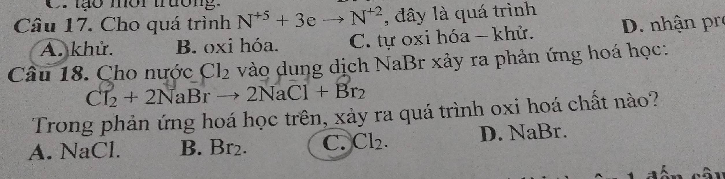 tão mor truong.
Câu 17. Cho quá trình N^(+5)+3eto N^(+2) , đây là quá trình
A. khử. B. oxi hóa.
C. tự oxi hóa - khử. D. nhận pr
Câu 18. Cho nước Cl_2 vào dung dịch NaBr xảy ra phản ứng hoá học:
Cl_2+2NaBrto 2NaCl+Br_2
Trong phản ứng hoá học trên, xảy ra quá trình oxi hoá chất nào?
C. hr Cl_2.
A. NaCl. B. Br₂. D. NaBr.