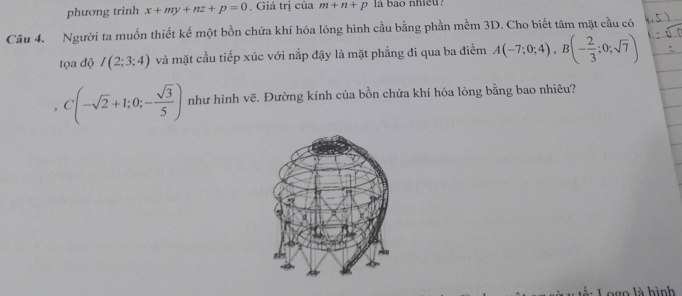 phương trình x+my+nz+p=0. Giá trị của m+n+p la bao nhieu? 
Câu 4. Người ta muốn thiết kế một bồn chứa khí hóa lỏng hình cầu bằng phần mềm 3D. Cho biết tâm mặt cầu có 
tọa độ I(2;3;4) và mặt cầu tiếp xúc với nắp đậy là mặt phẳng đi qua ba điểm A(-7;0;4), B(- 2/3 ;0;sqrt(7))
, C(-sqrt(2)+1;0;- sqrt(3)/5 ) như hình vẽ. Đường kính của bồn chứa khí hóa lỏng bằng bao nhiêu? 
L go là hình