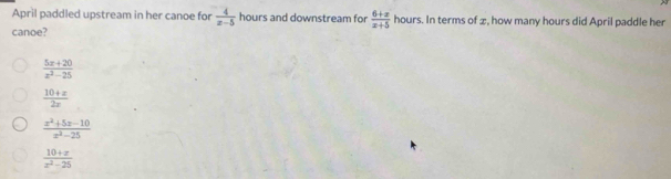 April paddled upstream in her canoe for  4/x-5  hours and downstream for  (6+x)/x+5  hours. In terms of æ, how many hours did April paddle her
canoe?
 (5x+20)/x^2-25 
 (10+x)/2x 
 (x^2+5x-10)/x^2-25 
 (10+x)/x^2-25 