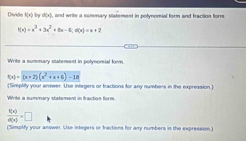 Divide f(x) by d(x) , and write a summary statement in polynomial form and fraction form.
f(x)=x^3+3x^2+8x-6; d(x)=x+2
Write a summary statement in polynomial form.
f(x)=(x+2)(x^2+x+6)-18
(Simplify your answer. Use integers or fractions for any numbers in the expression.) 
Write a summary statement in fraction form.
 f(x)/d(x) =□
(Simplify your answer. Use integers or fractions for any numbers in the expression.)