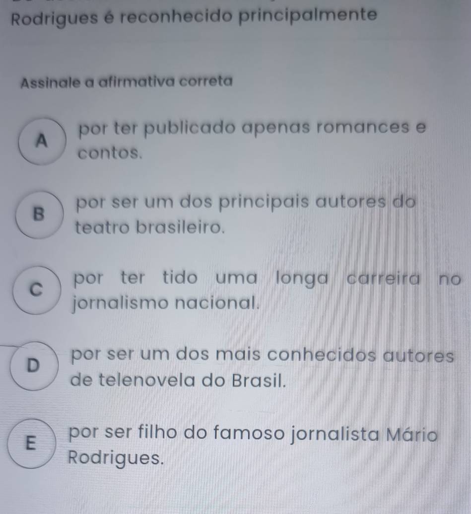 Rodrigues é reconhecido principalmente
Assinale a afirmativa correta
A por ter publicado apenas romances e
contos.
B por ser um dos principais autores do
teatro brasileiro.
) por ter tido uma longa carreira no 
jornalismo nacional.
D 、 por ser um dos mais conhecidos autores
de telenovela do Brasil.
E )_por ser filho do famoso jornalista Mário
Rodrigues.