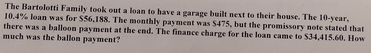 The Bartolotti Family took out a loan to have a garage built next to their house. The 10-year,
10.4% loan was for $56,188. The monthly payment was $475, but the promissory note stated that 
there was a balloon payment at the end. The finance charge for the loan came to $34,415.60. How 
much was the ballon payment?