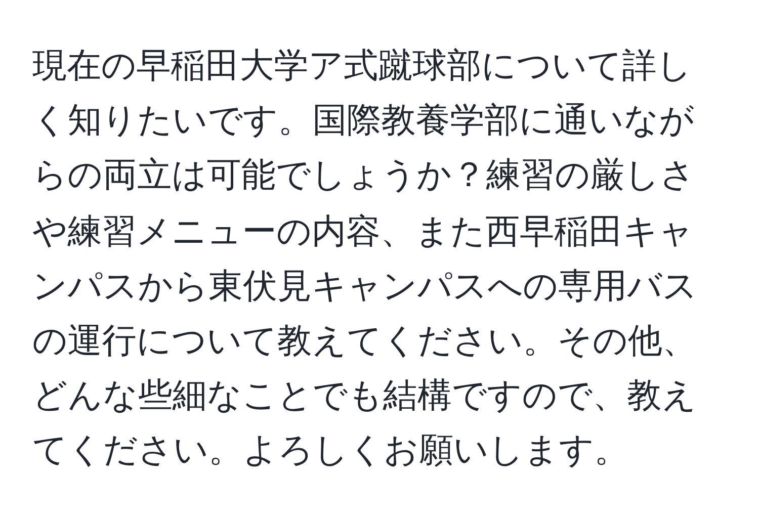 現在の早稲田大学ア式蹴球部について詳しく知りたいです。国際教養学部に通いながらの両立は可能でしょうか？練習の厳しさや練習メニューの内容、また西早稲田キャンパスから東伏見キャンパスへの専用バスの運行について教えてください。その他、どんな些細なことでも結構ですので、教えてください。よろしくお願いします。