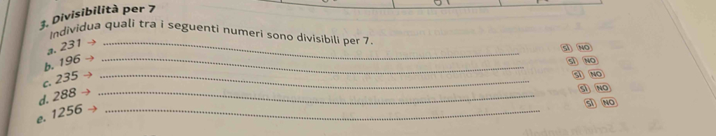 Divisibilità per 7
Individua quali tra i seguenti numeri sono divisibili per 7.
a. 231 →_
SI NO
b. 196 _
SI NO
c. 235 _
SI NO
d. 288 _
S NO
e. 1256 _
SI NO