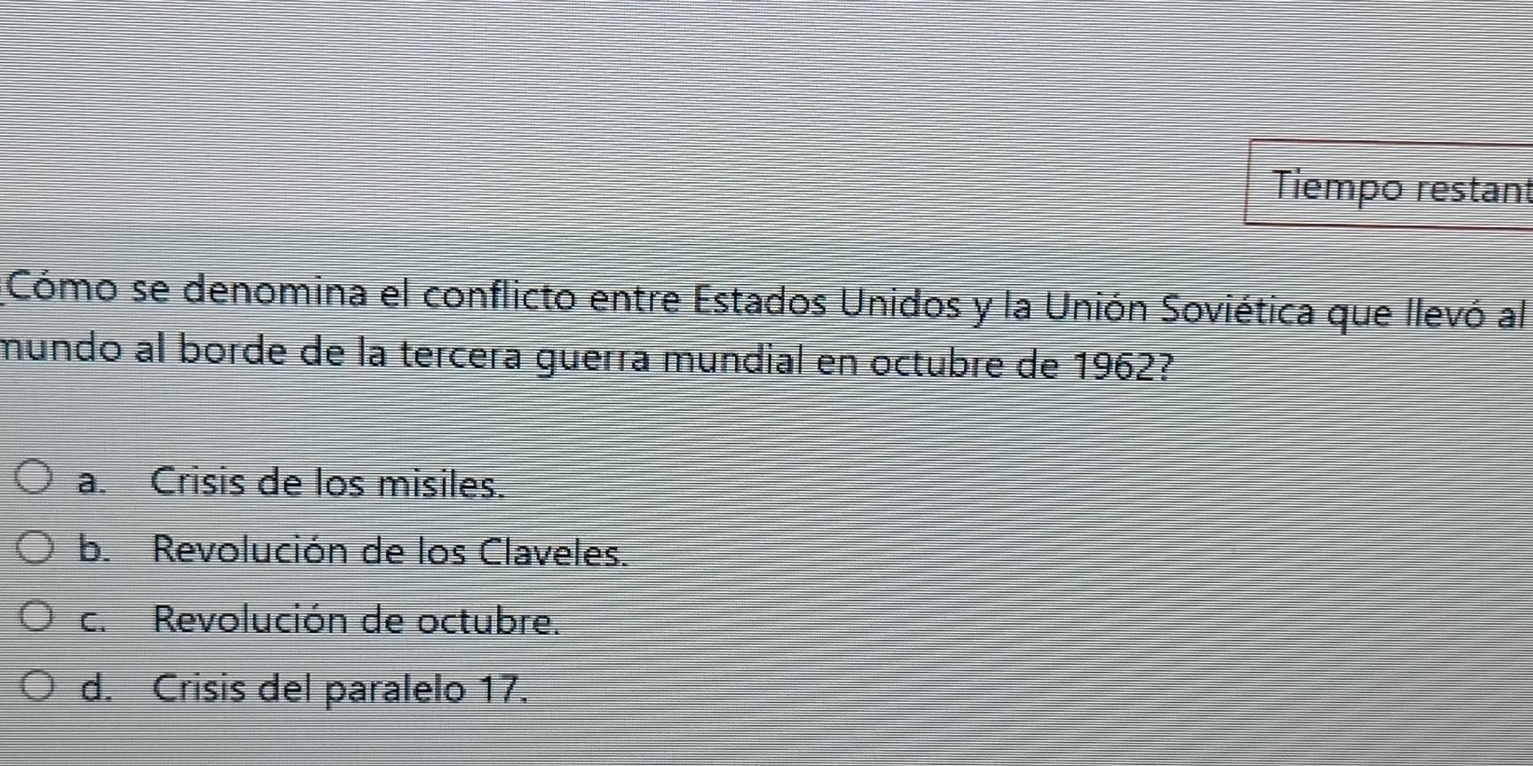 Tiempo restant
Cómo se denomina el conflicto entre Estados Unidos y la Unión Soviética que llevó al
mundo al borde de la tercera guerra mundial en octubre de 1962?
a. Crisis de los misiles.
b. Revolución de los Claveles.
c. Revolución de octubre.
d. Crisis del paralelo 17.