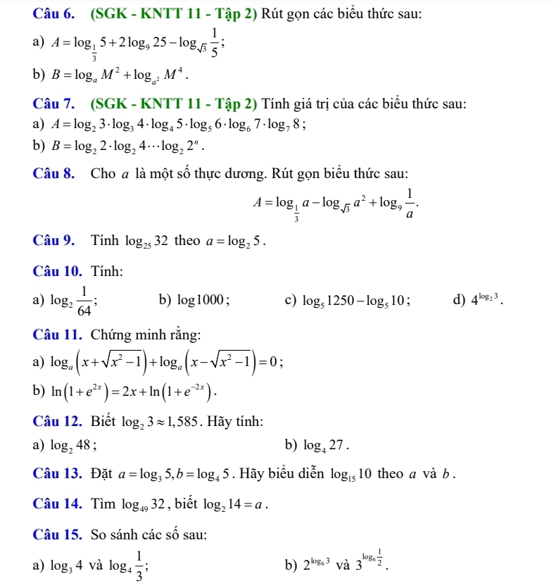 (SGK - KNTT 11 - Tập 2) Rút gọn các biểu thức sau:
a) A=log _ 1/3 5+2log _925-log _sqrt(3) 1/5 ;
b) B=log _aM^2+log _a^2M^4.
Câu 7. (SGK - KNTT 11 - Tập 2) Tính giá trị của các biểu thức sau:
a) A=log _23· log _34· log _45· log _56· log _67· log _78;
b) B=log _22· log _24·s log _22^n·
Câu 8. Cho a là một số thực dương. Rút gọn biểu thức sau:
A=log _ 1/3 a-log _sqrt(3)a^2+log _9 1/a .
Câu 9. Tính log _2532 theo a=log _25.
Câu 10. Tính:
a) log _2 1/64 ; b) log 1000; c) log _51250-log _510; d) 4^(log _2)3.
Câu 11. Chứng minh rằng:
a) log _a(x+sqrt(x^2-1))+log _a(x-sqrt(x^2-1))=0;
b) ln (1+e^(2x))=2x+ln (1+e^(-2x)).
Câu 12. Biết log _23approx 1,585. Hãy tính:
a) log _248; b) log _427.
Câu 13. Đặt a=log _35,b=log _45. Hãy biểu diễn log _1510 theo a và b .
Câu 14. Tìm log _4932 , biết log _214=a.
Câu 15. So sánh các shat O sau:
a) log _34vdot  log _4 1/3 ; 2^(log _6)3Va3^(log _6) 1/2 .
b)