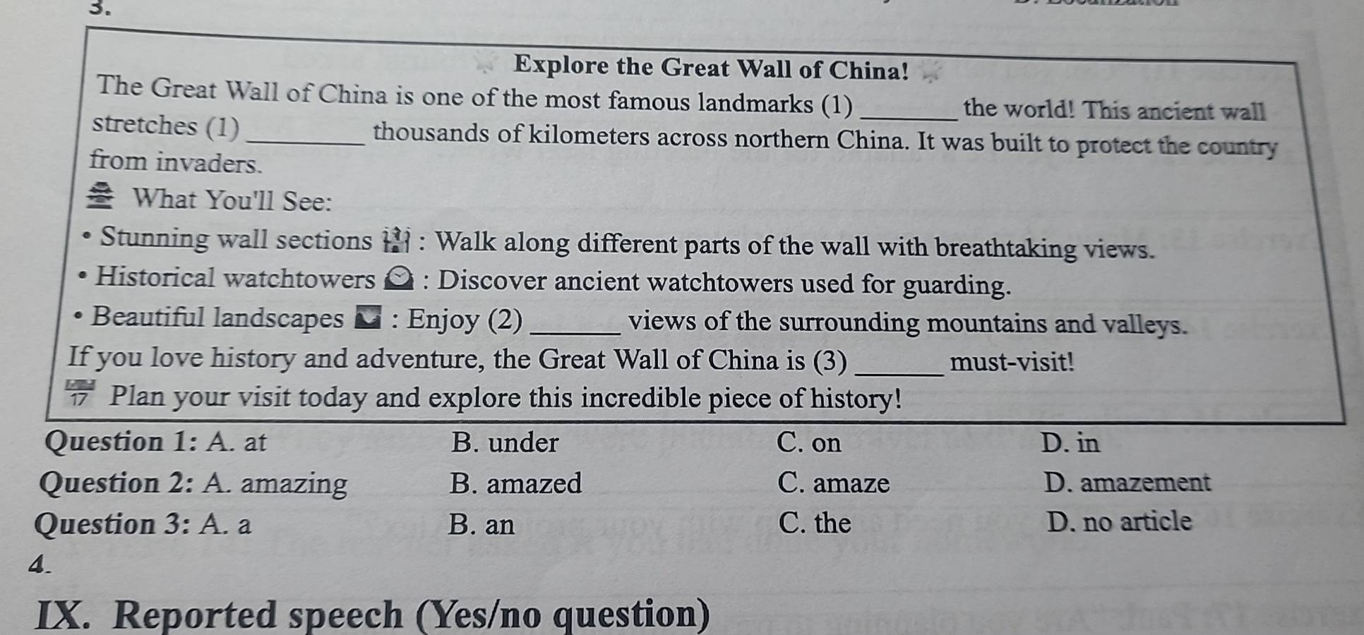 Explore the Great Wall of China!
The Great Wall of China is one of the most famous landmarks (1) the world! This ancient wall
stretches (1) _thousands of kilometers across northern China. It was built to protect the country
from invaders.
What You'll See:
Stunning wall sections 1 : Walk along different parts of the wall with breathtaking views.
Historical watchtowers ¤ : Discover ancient watchtowers used for guarding.
Beautiful landscapes : Enjoy (2) _views of the surrounding mountains and valleys.
If you love history and adventure, the Great Wall of China is (3) _must-visit!
” Plan your visit today and explore this incredible piece of history!
Question 1:A . at B. under C. on D. in
Question 2: A . amazing B. amazed C. amaze D. amazement
Question 3:A . a B. an C. the D. no article
4.
IX. Reported speech (Yes/no question)
