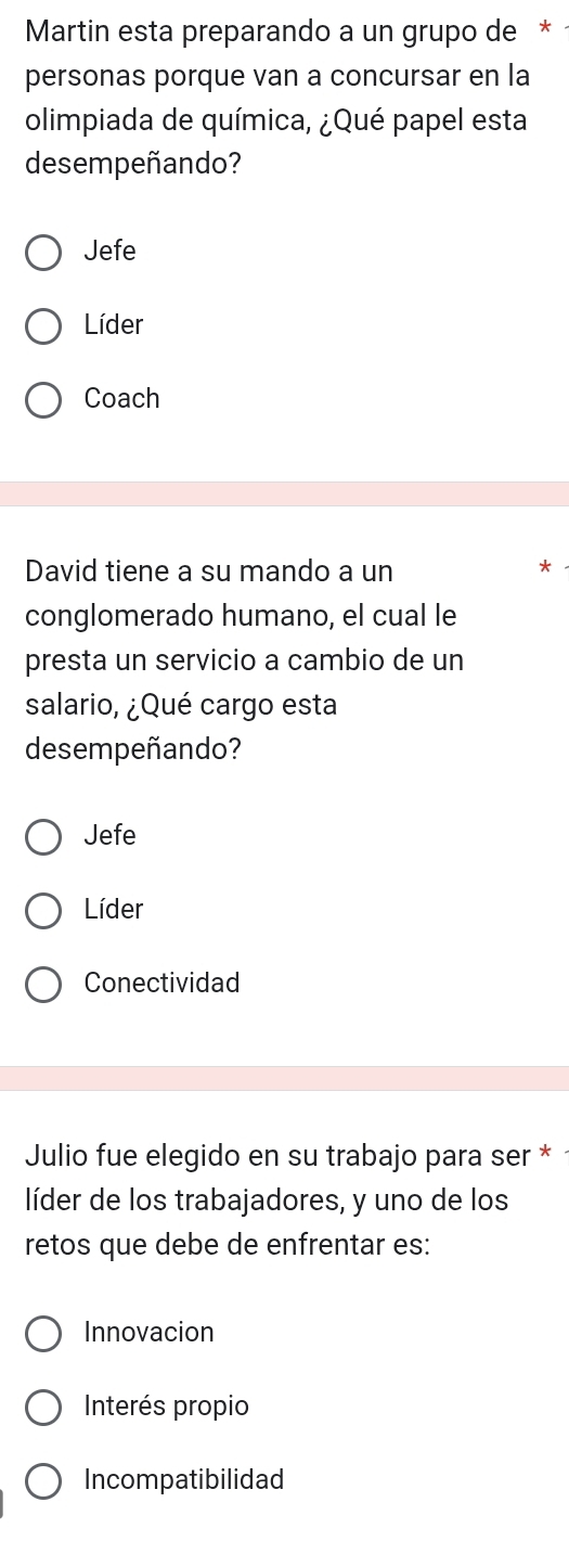 Martin esta preparando a un grupo de *
personas porque van a concursar en la
olimpiada de química, ¿Qué papel esta
desempeñando?
Jefe
Líder
Coach
David tiene a su mando a un
conglomerado humano, el cual le
presta un servicio a cambio de un
salario, ¿Qué cargo esta
desempeñando?
Jefe
Líder
Conectividad
Julio fue elegido en su trabajo para ser * ·
líder de los trabajadores, y uno de los
retos que debe de enfrentar es:
Innovacion
Interés propio
Incompatibilidad