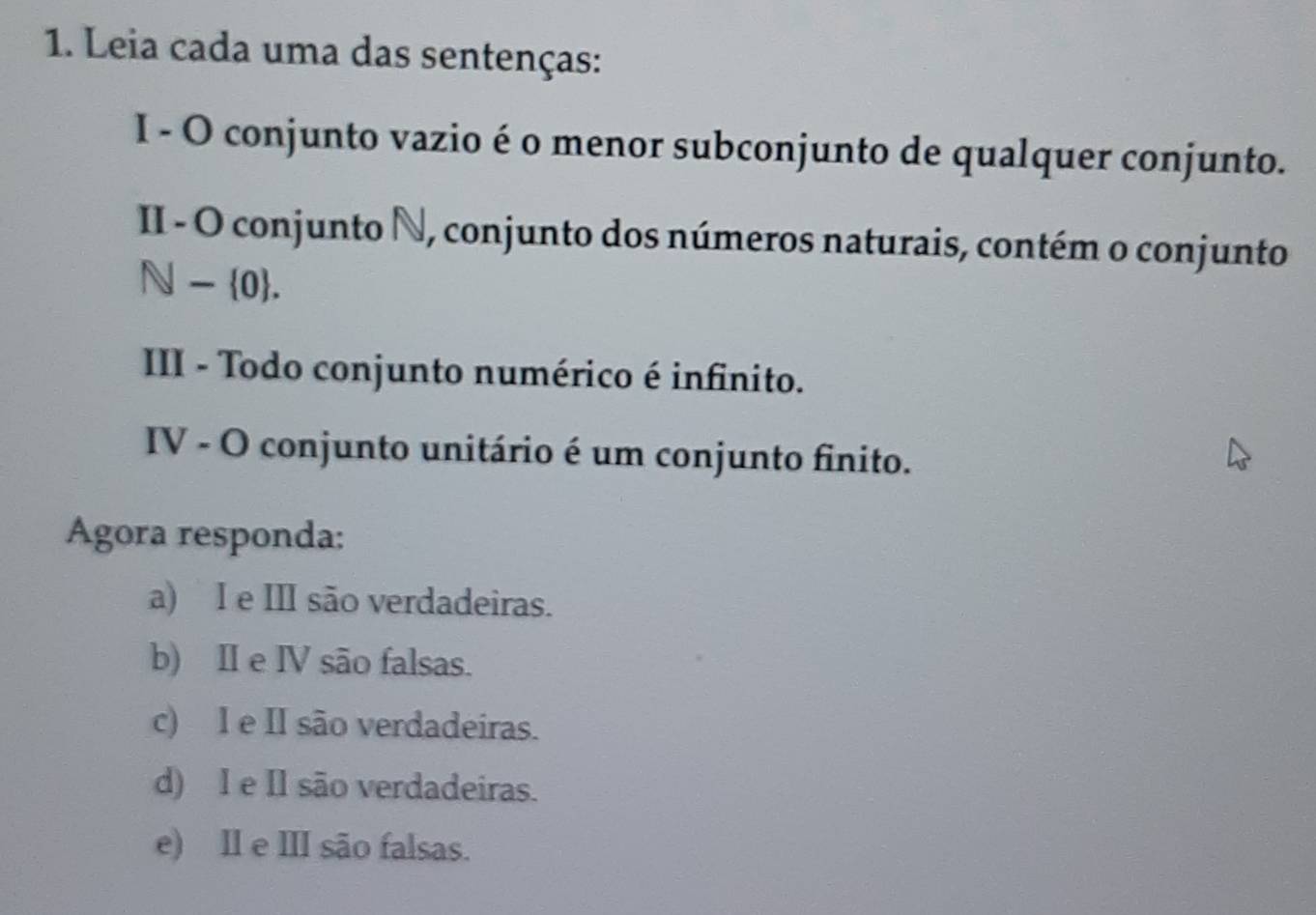 Leia cada uma das sentenças:
I - O conjunto vazio é o menor subconjunto de qualquer conjunto.
II - O conjunto N, conjunto dos números naturais, contém o conjunto
N- 0. 
III - Todo conjunto numérico é infinito.
IV - O conjunto unitário é um conjunto finito.
Agora responda:
a) I e III são verdadeiras.
b) II e IV são falsas.
c) I e II são verdadeiras.
d) I e Il são verdadeiras.
e) Il e III são falsas.