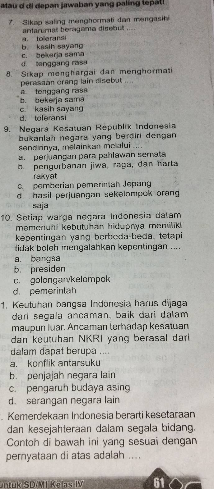 atau d di depan jawaban yang paling tepat!
7. Sikap saling menghormati dan mengasihi
antarumat beragama disebut ....
a. toleransi
b. kasih sayang
c. bekerja sama
d. tenggang rasa
8. Sikap menghargai dan menghormati
perasaan orang lain disebut ....
a. tenggang rasa
b. bekerja sama
c. kasih sayang
d. toleransi
9. Negara Kesatuan Republik Indonesia
bukanlah negara yang berdiri dengan 
sendirinya, melainkan melalui ....
a. perjuangan para pahlawan semata
b. pengorbanan jiwa, raga, dan harta
rakyat
c. pemberian pemerintah Jepang
d. hasil perjuangan sekelompok oran
saja
10. Setiap warga negara Indonesia dalam
memenuhi kebutuhan hidupnya memiliki
kepentingan yang berbeda-beda, tetapi
tidak boleh mengalahkan kepentingan ....
a. bangsa
b. presiden
c. golongan/kelompok
d. pemerintah
1. Keutuhan bangsa Indonesia harus dijaga
dari segala ancaman, baik dari dalam
maupun luar. Ancaman terhadap kesatuan
dan keutuhan NKRI yang berasal dari
dalam dapat berupa ....
a. konflik antarsuku
b. penjajah negara lain
c. pengaruh budaya asing
d. serangan negara lain
. Kemerdekaan Indonesia berarti kesetaraan
dan kesejahteraan dalam segala bidang.
Contoh di bawah ini yang sesuai dengan
pernyataan di atas adalah ....
untuk SD/MI Kelas IV