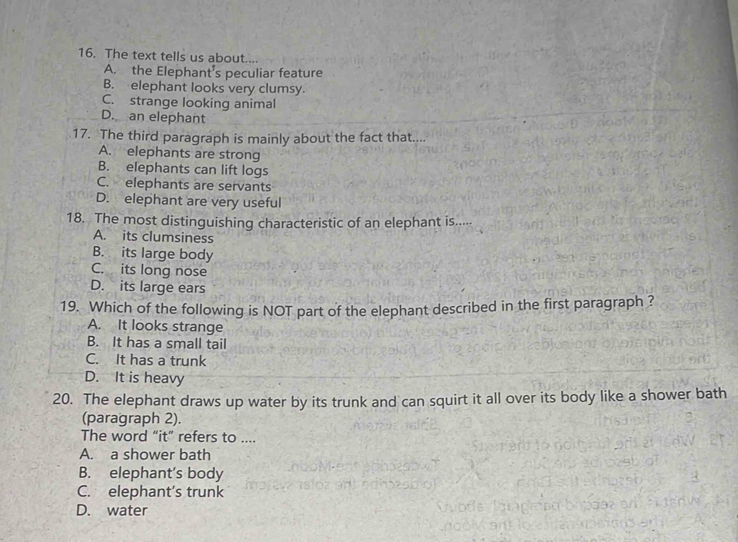 The text tells us about....
A. the Elephant’s peculiar feature
B. elephant looks very clumsy.
C. strange looking animal
D. an elephant
17. The third paragraph is mainly about the fact that....
A. elephants are strong
B. elephants can lift logs
C. elephants are servants
D. elephant are very useful
18. The most distinguishing characteristic of an elephant is.....
A. its clumsiness
B. its large body
C. its long nose
D. its large ears
19. Which of the following is NOT part of the elephant described in the first paragraph ?
A. It looks strange
B. It has a small tail
C. It has a trunk
D. It is heavy
20. The elephant draws up water by its trunk and can squirt it all over its body like a shower bath
(paragraph 2).
The word “it” refers to ....
A. a shower bath
B. elephant’s body
C. elephant’s trunk
D. water