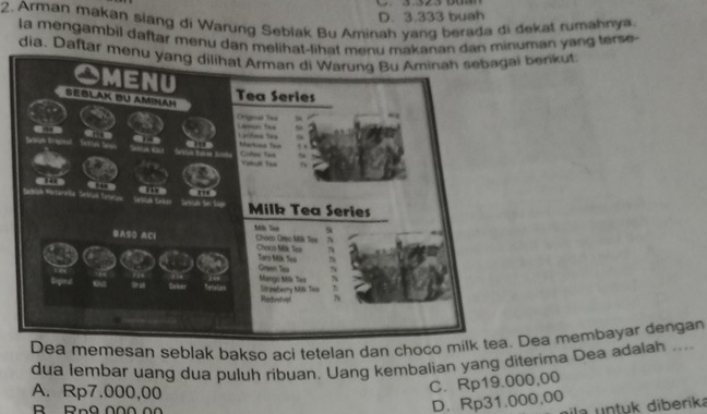 D. 3.333 buah
2. Arman makan siang di Warung Seblak Bu Aminah yang berada di dekat rumahny
la mengambil daftar menu dan melihat-lihat menu makanan dan minuman yang terse
dia. Daftar menu yang dilihat Arman di Warung Bu Aminah sebagai berikut
Dea memesan seblak bakso aci tetelan dan choco milk tea. Dea membayar dengan
dua lembar uang dua puluh ribuan. Uang kembalian yang diterima Dea adalah ....
A. Rp7.000,00
C. Rp19.000,00
B Rn9 000 00
D. Rp31.000,00
ila untuk diberika