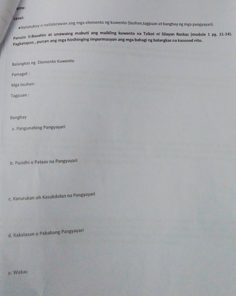 ame:
Level:
●Natutukoy o nailalarawan ang mga elemento ng kuwento (tauhan,tagpuan at banghay ng mga pangyayari).
Panuto II:Basahin at unawaing mabuti ang maikling kuwento na Tsikot ni Silayan Roskas (module 1 pg. 21-24).
Pagkatapos , punan ang mga hinihinging impormasyon ang mga bahagi ng balangkas na kasunod nito.
Balangkas ng Elemento Kuwento
Pamagat :
Mga tauhan:
Tagpuan :
Banghay
a. Pangunahing Pangyayari
b. Pasidhi o Pataas na Pangyayari
c. Karurukan oh Kasukdulan na Pangyayari
d. Kakalasan o Pababang Pangyayari
e, Wakas