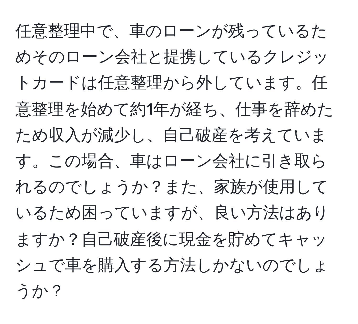 任意整理中で、車のローンが残っているためそのローン会社と提携しているクレジットカードは任意整理から外しています。任意整理を始めて約1年が経ち、仕事を辞めたため収入が減少し、自己破産を考えています。この場合、車はローン会社に引き取られるのでしょうか？また、家族が使用しているため困っていますが、良い方法はありますか？自己破産後に現金を貯めてキャッシュで車を購入する方法しかないのでしょうか？