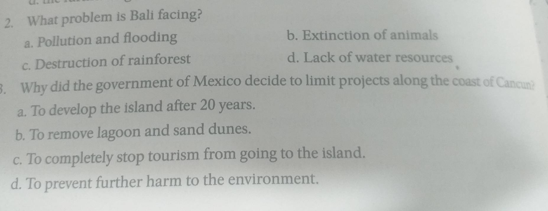 What problem is Bali facing?
a. Pollution and flooding
b. Extinction of animals
c. Destruction of rainforest
d. Lack of water resources
3. Why did the government of Mexico decide to limit projects along the coast of Cancun?
a. To develop the island after 20 years.
b. To remove lagoon and sand dunes.
c. To completely stop tourism from going to the island.
d. To prevent further harm to the environment.