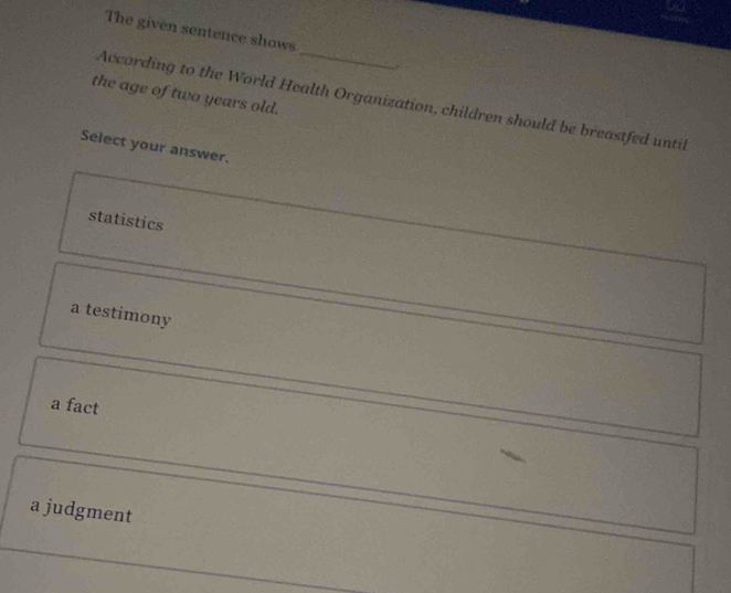 The given sentence shows
_
the age of two years old.
According to the World Health Organization, children should be breastfed until
Select your answer.
statistics
a testimony
a fact
a judgment