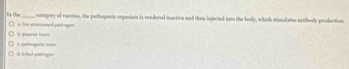 In the_ category of vaccine, the pathogenic organism is rendered inactive and then injected into the body, which stimulates antibody production.
A. live altenuated pathogen
b. passive twn
6 pathageri ta
dulled pathoge