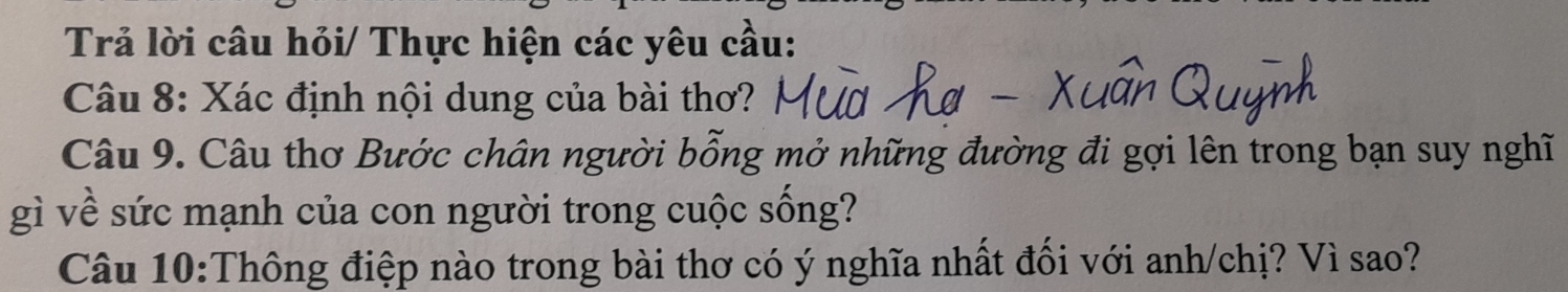 Trả lời câu hỏi/ Thực hiện các yêu cầu: 
Câu 8: Xác định nội dung của bài thơ? 
Câu 9. Câu thơ Bước chân người bỗng mở những đường đi gợi lên trong bạn suy nghĩ 
gì về sức mạnh của con người trong cuộc sống? 
Câu 10:Thông điệp nào trong bài thơ có ý nghĩa nhất đối với anh/chị? Vì sao?