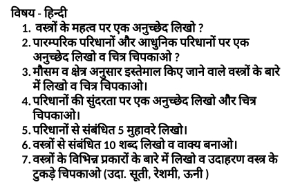 विषय - हिन्दी 
1. वस्त्रों के महत्व पर एक अनुच्छेद लिखो ? 
2. पारम्परिक परिधानों और आधुनिक परिधानों पर एक 
अनुच्छेद लिखो व चित्र चिपकाओ ? 
3. मौसम व क्षेत्र अनुसार इस्तेमाल किए जाने वाले वस्त्रों के बारे 
में लिखो व चित्र चिपकाओ। 
4. परिधानों की सुंदरता पर एक अनुच्छेद लिखो और चित्र 
चिपकाओ। 
5. परिधानों से संबंधित 5 मुहावरे लिखो। 
6. वस्त्रों से संबंधित 10 शब्द लिखो व वाक्य बनाओ। 
7. वस्त्रों के विभिन्न प्रकारों के बारे में लिखो व उदाहरण वस्त्र के 
टुकड़े चिपकाओ (उदा. सूती, रेशमी, ऊनी )