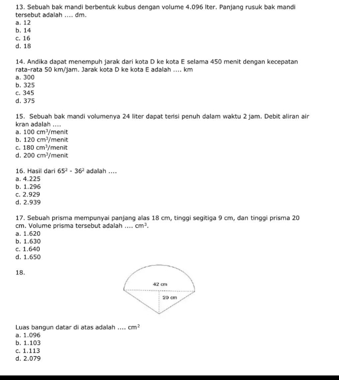 Sebuah bak mandi berbentuk kubus dengan volume 4.096 Iter. Panjang rusuk bak mandi
tersebut adalah .... dm.
a. 12
b. 14
c. 16
d. 18
14. Andika dapat menempuh jarak dari kota D ke kota E selama 450 menit dengan kecepatan
rata-rata 50 km/jam. Jarak kota D ke kota E adalah .... km
a. 300
b. 325
c. 345
d. 375
15. Sebuah bak mandi volumenya 24 liter dapat tersi penuh dalam waktu 2 jam. Debit aliran air
kran adalah ....
a. 100cm^3/ menit
b. 120cm^3/m enit
C. 180cm^3/r nenit
d. 200cm^3/menit
16. Hasil dari 65^2-36^2 adalah ....
a. 4.225
b. 1.296
c. 2.929
d. 2.939
17. Sebuah prisma mempunyai panjang alas 18 cm, tinggi segitiga 9 cm, dan tinggi prisma 20
cm. Volume prisma tersebut adalah .... cm^3.
a. 1.620
b. 1.630
c. 1.640
d. 1.650
18.
Luas bangun datar di atas adalah_ cm^2
a. 1.096
b. 1.103
c. 1.113
d. 2.079