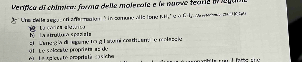 Verifica di chimica: forma delle molecole e le nuove teorié di legume
Una delle seguenti affermazioni è in comune allo ione NH_4^(+ e a CH_4) : (da veterinaria, 2003)(0,2pt)
La carica elettrica
b) La struttura spaziale
c) L’energia di legame tra gli atomi costituenti le molecole
d) Le spiccate proprietà acide
e) Le spiccate proprietà basiche
compatibile con il fatto che