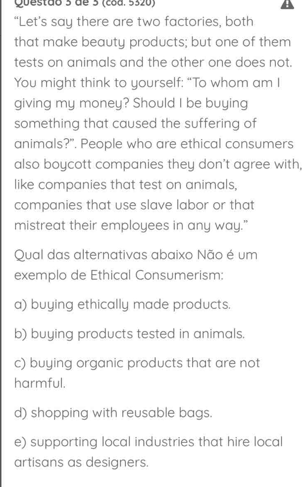 de 5 (cod. 5320)
“Let’s say there are two factories, both
that make beauty products; but one of them
tests on animals and the other one does not.
You might think to yourself: “To whom am I
giving my money? Should I be buying
something that caused the suffering of
animals?”. People who are ethical consumers
also boycott companies they don't agree with,
like companies that test on animals,
companies that use slave labor or that
mistreat their employees in any way.”
Qual das alternativas abaixo Não é um
exemplo de Ethical Consumerism:
a) buying ethically made products.
b) buying products tested in animals.
c) buying organic products that are not
harmful.
d) shopping with reusable bags.
e) supporting local industries that hire local
artisans as designers.