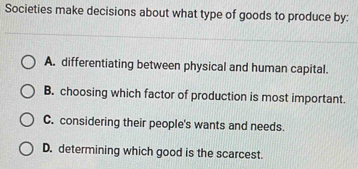 Societies make decisions about what type of goods to produce by:
A. differentiating between physical and human capital.
B. choosing which factor of production is most important.
C. considering their people's wants and needs.
D. determining which good is the scarcest.